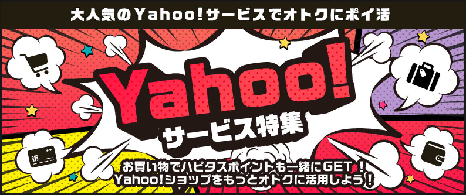 「Yahoo!サービス特集！」お買い物でハピタスポイントも一緒にゲット！Yahoo!ショップをもっとお得に活用しましょう！PayPay（ペイペイ）やYahoo!系サービスを使うなら、ハピタス経由でポイント二重取りが当たり前！●みんなが利用する定番サービス！：Yahoo!ショッピング：商品購入で1%、【国内宿泊】Yahoo!トラベル：宿泊完了（WEB予約）で0.7%、ニトリ（Yahoo!ショッピング店）：商品購入で1%、PayPay銀行（旧ジャパンネット銀行）：口座開設で1,500pt、PayPayカード：新規カード発行で2,800pt、【新規利用限定】PayPayグルメ：新規予約＋実来店で200pt、LOHACO（ロハコ）：商品購入で0.6%